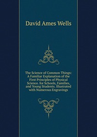 The Science of Common Things: A Familiar Explanation of the First Principles of Physical Science. for Schools, Families, and Young Students. Illustrated with Numerous Engravings