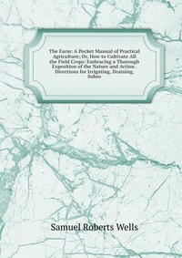 The Farm: A Pocket Manual of Practical Agriculture; Or, How to Cultivate All the Field Crops: Embracing a Thorough Exposition of the Nature and Action . Directions for Irrigating, Draining, S