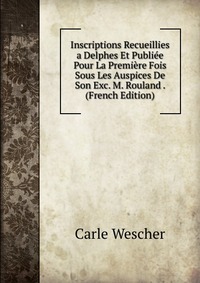 Inscriptions Recueillies a Delphes Et Publiee Pour La Premiere Fois Sous Les Auspices De Son Exc. M. Rouland . (French Edition)