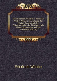 Briefwechsel Zwischen J. Berzelius Und F. Wohler: Im Auftrage Der Konigl. Gesellschaft Der Wissenschaften Zu Gottingen Mit Einem Kommentar, Volume 2 (German Edition)