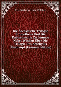 Die Aschylische Trilogie Prometheus Und Die Kabirenweihe Zu Lemnos Nebst Winken Uber Die Trilogie Des Aeschylus Uberhaupt (German Edition)