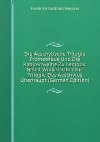 Die Aeschylische Trilogie Prometheus Und Die Kabirenweihe Zu Lemnos: Nebst Winken Uber Die Trilogie Des Aeschylus Uberhaupt (German Edition)