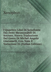 I Quarttro Libri Di Senofonte Dei Detti Meomorabili Di Socrate. Nuova Traduzione Del Greco Di Michel Angelo Giacomelli, Con Note E Variazioni Di (Italian Edition)