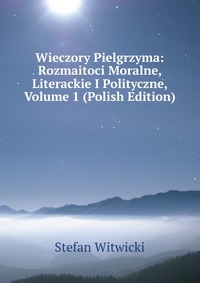 Wieczory Pielgrzyma: Rozmaitoci Moralne, Literackie I Polityczne, Volume 1 (Polish Edition)