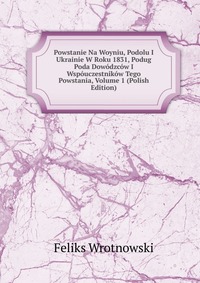 Powstanie Na Woyniu, Podolu I Ukrainie W Roku 1831, Podug Poda Dowodzcow I Wspouczestnikow Tego Powstania, Volume 1 (Polish Edition)