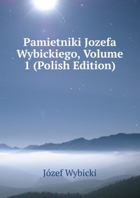 Pamietniki Jozefa Wybickiego, Volume 1 (Polish Edition)