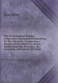 The Ecclesiastical History of Socrates, Surnamed Scholasticus, Or the Advocate: Comprising a History of the Church in Seven Books, from the Accession . Ii, Including a Period of 140 Years