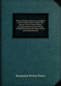 Trial of Andrew Johnson: president of the United States, before the Senate of the United States, on impeachment by the House of Representatives for high crimes and misdemeanors