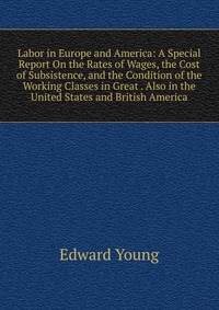 Labor in Europe and America: A Special Report On the Rates of Wages, the Cost of Subsistence, and the Condition of the Working Classes in Great . Also in the United States and British America