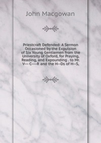 Priestcraft Defended: A Sermon Occasioned by the Expulsion of Six Young Gentlemen from the University of Oxford, for Praying, Reading, and Expounding . to Mr. V--- C----R and the H--Ds of H--