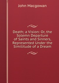 Death; a Vision: Or, the Solemn Departure of Saints and Sinners, Represented Under the Similitude of a Dream