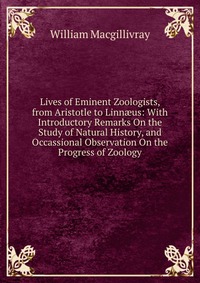 Lives of Eminent Zoologists, from Aristotle to Linn?us: With Introductory Remarks On the Study of Natural History, and Occassional Observation On the Progress of Zoology