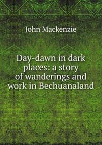 Day-dawn in dark places: a story of wanderings and work in Bechuanaland