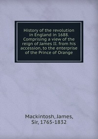 History of the revolution in England in 1688. Comprising a view of the reign of James II. from his accession, to the enterprise of the Prince of Orange