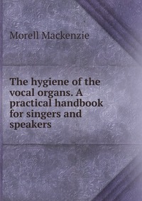 The hygiene of the vocal organs. A practical handbook for singers and speakers