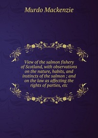 View of the salmon fishery of Scotland, with observations on the nature, habits, and instincts of the salmon ; and on the law as affecting the rights of parties, etc