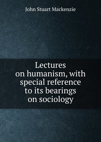 Lectures on humanism, with special reference to its bearings on sociology