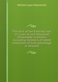 The sons of the Emerald isle, or, Lives of one thousand remarkable Irishmen; including memoirs of noted characters of Irish parentage or descent