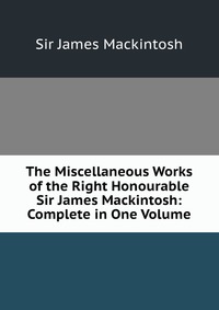 The Miscellaneous Works of the Right Honourable Sir James Mackintosh: Complete in One Volume