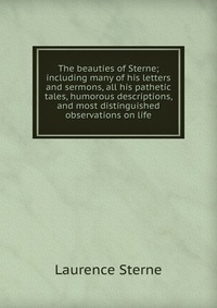 The beauties of Sterne; including many of his letters and sermons, all his pathetic tales, humorous descriptions, and most distinguished observations on life