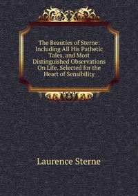 The Beauties of Sterne: Including All His Pathetic Tales, and Most Distinguished Observations On Life. Selected for the Heart of Sensibility