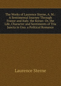 The Works of Laurence Sterne, A. M.: A Sentimental Journey Through France and Italy. the Koran: Or, the Life, Character and Sentiments of Tria Juncta in Uno. a Political Romance