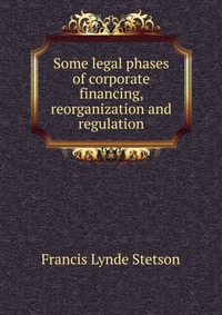 Some legal phases of corporate financing, reorganization and regulation