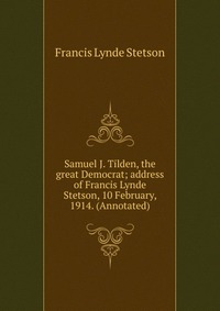 Samuel J. Tilden, the great Democrat; address of Francis Lynde Stetson, 10 February, 1914. (Annotated)