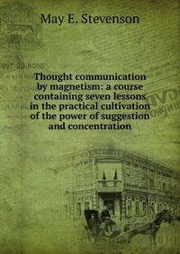 Thought communication by magnetism: a course containing seven lessons in the practical cultivation of the power of suggestion and concentration