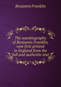 The autobiography of Benjamin Franklin, now first printed in England from the full and authentic text