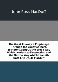 The Great Journey, a Pilgrimage Through the Valley of Tears, to Mount Zion; Or, the Broad Way Which Leadeth to Destruction and the Narrow Way Which Leadeth Unto Life By J.R. Macduff