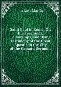 Saint Paul in Rome: Or, the Teachings, Fellowships, and Dying Testimony of the Great Apostle in the City of the Caesars, Sermons