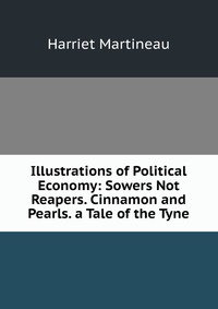 Illustrations of Political Economy: Sowers Not Reapers. Cinnamon and Pearls. a Tale of the Tyne