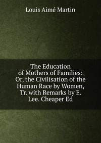 The Education of Mothers of Families: Or, the Civilisation of the Human Race by Women, Tr. with Remarks by E. Lee. Cheaper Ed