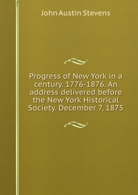 Progress of New York in a century. 1776-1876. An address delivered before the New York Historical Society. December 7, 1875