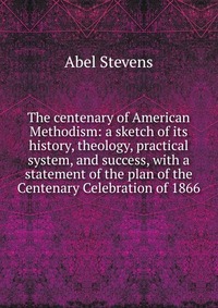 The centenary of American Methodism: a sketch of its history, theology, practical system, and success, with a statement of the plan of the Centenary Celebration of 1866