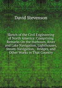 Sketch of the Civil Engineering of North America: Comprising Remarks On the Harbours, River and Lake Navigation, Lighthouses, Steam-Navigation, . Bridges, and Other Works in That Country