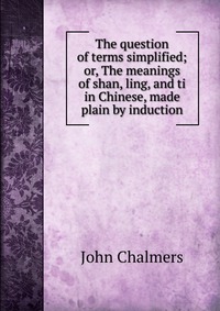 The question of terms simplified; or, The meanings of shan, ling, and ti in Chinese, made plain by induction