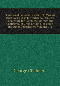 Opinions of Eminent Lawyers, On Various Points of English Jurisprudence: Chiefly Concerning the Colonies, Fisheries and Commerce, of Great Britain : . of Trade, and Other Depositories, Volume