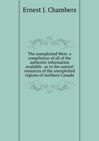 The unexploited West: a compilation of all of the authentic information available . as to the natural resources of the unexploited regions of northern Canada