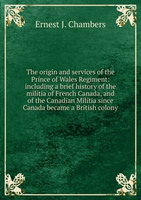 The origin and services of the Prince of Wales Regiment: including a brief history of the militia of French Canada, and of the Canadian Militia since Canada became a British colony