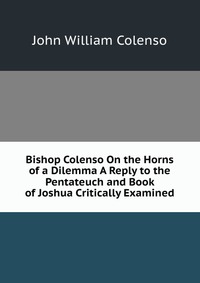 Bishop Colenso On the Horns of a Dilemma A Reply to the Pentateuch and Book of Joshua Critically Examined