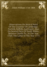 Observations On Several Parts Of The Counties Of Cambridge, Norfolk, Suffolk, And Essex: Also On Several Parts Of North Wales; Relative Chiefly To . In The Year 1769; The Latter In The Year 1