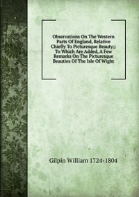 Observations On The Western Parts Of England, Relative Chiefly To Picturesque Beauty;: To Which Are Added, A Few Remarks On The Picturesque Beauties Of The Isle Of Wight