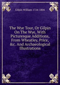 The Wye Tour, Or Gilpin On The Wye, With Picturesque Additions, From Wheatley, Price, &c. And Archaeological Illustrations