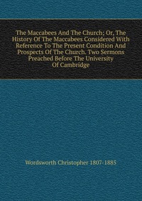 The Maccabees And The Church; Or, The History Of The Maccabees Considered With Reference To The Present Condition And Prospects Of The Church. Two Sermons Preached Before The University Of Ca