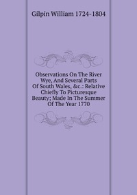 Observations On The River Wye, And Several Parts Of South Wales, &c.: Relative Chiefly To Picturesque Beauty; Made In The Summer Of The Year 1770