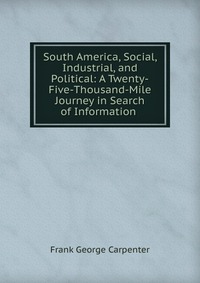 South America, Social, Industrial, and Political: A Twenty-Five-Thousand-Mile Journey in Search of Information