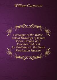 Catalogue of the Water-Colour Drawings of Indian Views, Groups, & C: Executed and Lent for Exhibition in the South Kensington Museum