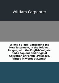 Scientia Biblia: Containing the New Testament, in the Original Tongue, with the English Vulgate, and a Copious and Original Collection of Parallel Passages, Printed in Words at Length